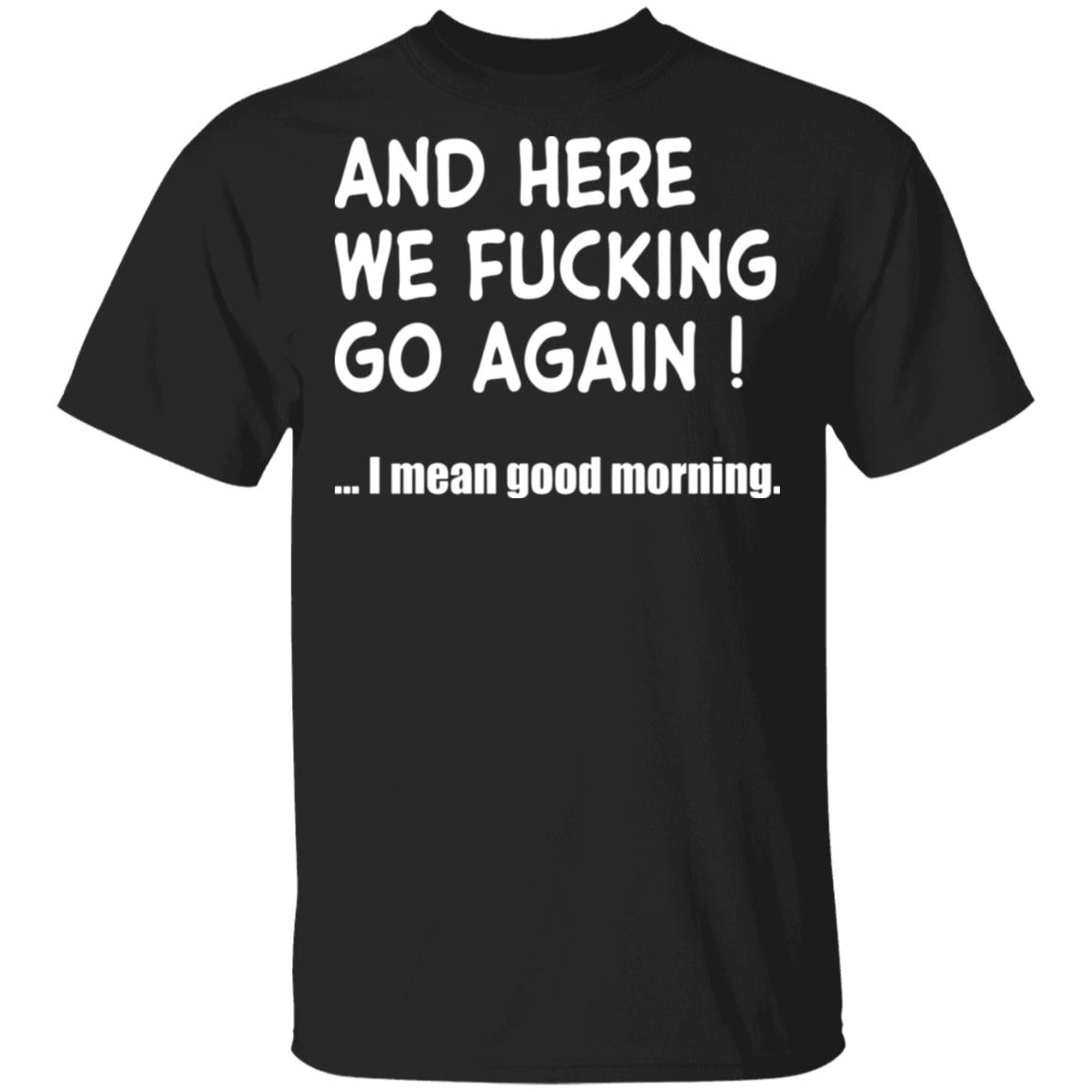 And Here We Fucking Go Again I Mean Good Morning Shirt Rockatee